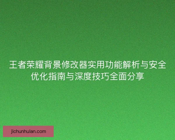 王者荣耀背景修改器实用功能解析与安全优化指南与深度技巧全面分享