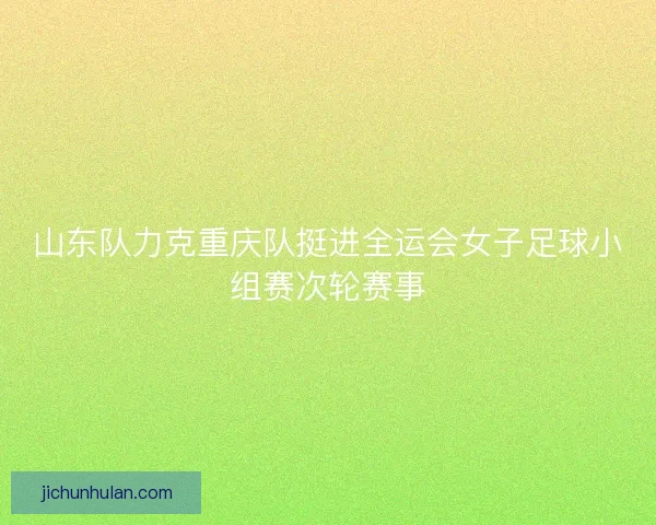 山东队力克重庆队挺进全运会女子足球小组赛次轮赛事